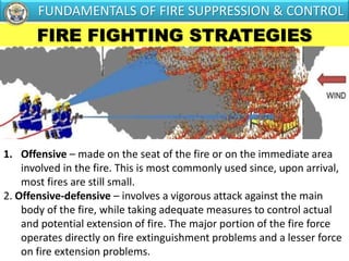 FIRE FIGHTING STRATEGIES
1. Offensive – made on the seat of the fire or on the immediate area
involved in the fire. This is most commonly used since, upon arrival,
most fires are still small.
2. Offensive-defensive – involves a vigorous attack against the main
body of the fire, while taking adequate measures to control actual
and potential extension of fire. The major portion of the fire force
operates directly on fire extinguishment problems and a lesser force
on fire extension problems.
FUNDAMENTALS OF FIRE SUPPRESSION & CONTROL
 