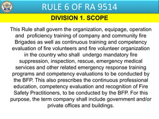 This Rule shall govern the organization, equipage, operation
and proficiency training of company and community fire
Brigades as well as continuous training and competency
evaluation of fire volunteers and fire volunteer organization
in the country who shall undergo mandatory fire
suppression, inspection, rescue, emergency medical
services and other related emergency response training
programs and competency evaluations to be conducted by
the BFP. This also prescribes the continuous professional
education, competency evaluation and recognition of Fire
Safety Practitioners, to be conducted by the BFP. For this
purpose, the term company shall include government and/or
private offices and buildings.
DIVISION 1. SCOPE
RULE 6 OF RA 9514
 