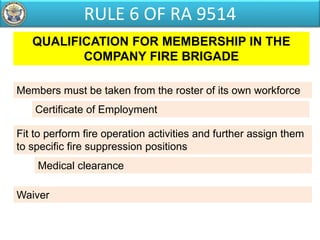 QUALIFICATION FOR MEMBERSHIP IN THE
COMPANY FIRE BRIGADE
Members must be taken from the roster of its own workforce
Fit to perform fire operation activities and further assign them
to specific fire suppression positions
Medical clearance
Certificate of Employment
Waiver
RULE 6 OF RA 9514
 