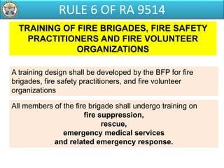 TRAINING OF FIRE BRIGADES, FIRE SAFETY
PRACTITIONERS AND FIRE VOLUNTEER
ORGANIZATIONS
All members of the fire brigade shall undergo training on
fire suppression,
rescue,
emergency medical services
and related emergency response.
A training design shall be developed by the BFP for fire
brigades, fire safety practitioners, and fire volunteer
organizations
RULE 6 OF RA 9514
 