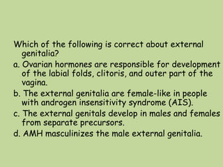 Which of the following is correct about external
genitalia?
a. Ovarian hormones are responsible for development
of the labial folds, clitoris, and outer part of the
vagina.
b. The external genitalia are female-like in people
with androgen insensitivity syndrome (AIS).
c. The external genitals develop in males and females
from separate precursors.
d. AMH masculinizes the male external genitalia.
 
