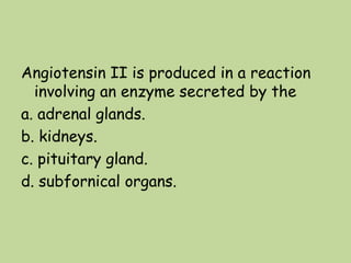 Angiotensin II is produced in a reaction
involving an enzyme secreted by the
a. adrenal glands.
b. kidneys.
c. pituitary gland.
d. subfornical organs.
 