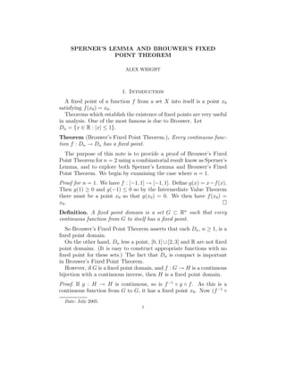 SPERNER’S LEMMA AND BROUWER’S FIXED
                POINT THEOREM

                            ALEX WRIGHT



                           1. Intoduction
   A ﬁxed point of a function f from a set X into itself is a point x0
satisfying f (x0 ) = x0 .
   Theorems which establish the existence of ﬁxed points are very useful
in analysis. One of the most famous is due to Brouwer. Let
Dn = {x ∈ R : |x| ≤ 1}.
Theorem (Brouwer’s Fixed Point Theorem.). Every continuous func-
tion f : Dn → Dn has a ﬁxed point.
  The purpose of this note is to provide a proof of Brouwer’s Fixed
Point Theorem for n = 2 using a combinatorial result know as Sperner’s
Lemma, and to explore both Sperner’s Lemma and Brouwer’s Fixed
Point Theorem. We begin by examining the case where n = 1.
Proof for n = 1. We have f : [−1, 1] → [−1, 1]. Deﬁne g(x) = x−f (x).
Then g(1) ≥ 0 and g(−1) ≤ 0 so by the Intermediate Value Theorem
there must be a point x0 so that g(x0 ) = 0. We then have f (x0 ) =
x0 .
Deﬁnition. A ﬁxed point domain is a set G ⊂ Rn such that every
continuous function from G to itself has a ﬁxed point.
   So Brouwer’s Fixed Point Theorem asserts that each Dn , n ≥ 1, is a
ﬁxed point domain.
   On the other hand, Dn less a point, [0, 1] ∪ [2, 3] and R are not ﬁxed
point domains. (It is easy to construct appropriate functions with no
ﬁxed point for these sets.) The fact that Dn is compact is important
in Brouwer’s Fixed Point Theorem.
   However, if G is a ﬁxed point domain, and f : G → H is a continuous
bijection with a continuous inverse, then H is a ﬁxed point domain.
Proof. If g : H → H is continuous, so is f −1 ◦ g ◦ f . As this is a
continuous function from G to G, it has a ﬁxed point x0 . Now (f −1 ◦
  Date: July 2005.
                                    1
 