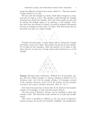 SPERNER’S LEMMA AND BROUWER’S FIXED POINT THEOREM                3

equals the diﬀerence between the corners, which is 1. Thus the number
of edges labeled ±1 is odd.
   We now view the triangle as a house. Each baby triangle is a room,
and each 1-2 edge is a door. We consider a path through the triangle
starting from outside the triangle. Note that such a path can only end
by leaving the triangle again, or by entering a 1-2-3 triangle. Note
also that once the entrance is chosen, the path is uniquely determined
because no triangle can have three 1-2 edges. This also means that no
two paths can meet in a single triangle.




   Consider all such paths. A path which ends by exiting the triangle
determines a pair of 1-2 edges. Such paths account for an even number
of 1-2 edges on the boundary. Since the number of 1-2 edges is odd,
there must be at least one 1-2 edge whose path terminates in a 1-2-3
triangle.




Lemma (Stronger form of Sperner). Without loss of generality, sup-
pose that the outside triangle in a Sperner labeling is labeled 1-2-3 in
clockwise order. Let A be the number of baby 1-2-3 triangles oriented
in the clockwise direction, and let B be the number of such triangles
oriented in the counter clockwise direction. Then A − B = 1.
   Note that if we prove this, we have that A+B, which is total number
of baby 1-2-3 triangles, is odd, and thus greater than 0.
   The last proof of Sperner’s Lemma can be modiﬁed to show this
stronger result. The interested reader should try to make this modiﬁ-
cation.
   This result is included in addition to the last proof of Sperner’s
Lemma because the proofs are beautiful, insightful, and signiﬁcantly
 