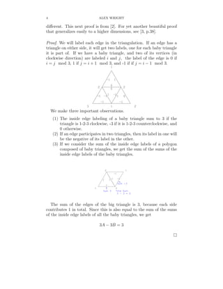 4                              ALEX WRIGHT

diﬀerent. This next proof is from [2]. For yet another beautiful proof
that generalizes easily to a higher dimensions, see [3, p.38].

Proof. We will label each edge in the triangulation. If an edge has a
triangle on either side, it will get two labels, one for each baby triangle
it is part of. If we have a baby triangle, and two of its vertices (in
clockwise direction) are labeled i and j, the label of the edge is 0 if
i = j mod 3, 1 if j = i + 1 mod 3, and -1 if if j = i − 1 mod 3.




    We make three important observations.
     (1) The inside edge labeling of a baby triangle sum to 3 if the
         triangle is 1-2-3 clockwise, -3 if it is 1-2-3 counterclockwise, and
         0 otherwise.
     (2) If an edge participates in two triangles, then its label in one will
         be the negative of its label in the other.
     (3) If we consider the sum of the inside edge labels of a polygon
         composed of baby triangles, we get the sum of the sums of the
         inside edge labels of the baby triangles.




   The sum of the edges of the big triangle is 3, because each side
contributes 1 in total. Since this is also equal to the sum of the sums
of the inside edge labels of all the baby triangles, we get

                                3A − 3B = 3
 
