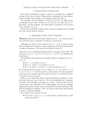 SPERNER’S LEMMA AND BROUWER’S FIXED POINT THEOREM                       5

                    3. Barycentric Coordinates
    Barycentric coordinates express a point in a triangle as a weighted
average of the three vertices. Barycentric coordinates are thus always
ordered triples (each weight is one number) that add up to 1.
    For example, if the triangle is (0, 0), (0, 1), (1, 0), the Barycentric
coordinates of the three vertices are (1, 0, 0), (0, 1, 0) and (0, 0, 1) re-
spectively. In this example, the Barycentric coordinates of the point
( 1 , 4 ) would be ( 1 , 4 , 4 ).
  4
      1
                     2
                         1 1

    Barycentric coordinates always exist, because a triangle can be thought
of as the convex hull its vertices.

                4. Brouwer’s Fixed Point Theorem
Theorem (Brouwer’s Fixed Point Theorem for n = 2). Every contin-
uous function from a triangle to itself has a ﬁxed point.
  Although we will not prove Brouwer for n > 2, it is worth noting
that both Sperner’s Lemma and the techniques of this proof generalize
to higher dimensions. The proof that follows is from [1].
Proof. Let f be a continuous function from a triangle T into itself. We
will write (a, b, c) → (a , b , c ) is f (a, b, c) = (a , b , c ) in Barycentric
coordinates.
   We will label each point in the triangle as follows. Suppose (a, b, c) →
(a , b , c ).
       • If a < a, we label (a, b, c) 1.
       • If a ≥ a, but b < b we label (a, b, c) 2.
       • If a ≥ a and b ≥ b, but c < c and we label (a, b, c) 3.
If we cannot label the point (a, b, c), then a ≥ a, b ≥ b and c ≥ c so
a = a , b = b , c = c and the point is a ﬁxed point. For the remainder
of the proof, we assume that any point we need can be labeled; if not,
it is ﬁxed, and we are done.
   What we are intuitively doing with this labeling is picking a corner
the point does not move closer to. We will eventually get a sequence
of small 1-2-3 triangles converging to a point. If this point was not
a ﬁxed point, the continuity of f would suggest that as our triangles
approach the point, all the corners would have the same labeling. This
will be formalized as follows. First, we need to show that this labeling
is in fact a Sperner labeling.
   If we look at the corners, we note
       • If (1, 0, 0) → (a, b, c), a < 1 unless this is a ﬁxed point, so this
          corner gets label 1.
 