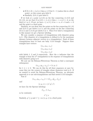 6                              ALEX WRIGHT

       • If (0, 1, 0) → (a, b, c) then a ≥ 0 but b < 1 (unless this is a ﬁxed
         point), so this corner gets label 2.
       • Similarly, (0, 0, 1) gets label 3.
   If we look at a point (a, b, 0) on the line connecting (1, 0, 0) and
(0, 1, 0), we see that if (a, b, 0) → (c, d, e) then c < a or b < d, so the
label is 1 or 2. If not, we have c ≥ a, b ≥ d so c = a, d = b and e = 0
and the point is a ﬁxed point.
   Similarly, we can show that the points on the line connecting (0, 1, 0)
and (0, 0, 1) get labels 2 or 3, and the points on the line connecting
(0, 0, 1) and (1, 0, 0) get labels 3 or 1. Thus if we label a triangulation
in this manner we get a Sperner labeling.
   We now consider a sequence of triangulations with diameter going
to 0. (The diameter of a triangulation is deﬁned to be the maximum
distance between adjacent vertices in a triangulation.) Each of these
triangulations have at least one baby 1-2-3 triangle. Suppose these
triangles have vertices
                                  (xn,1 , yn,1, zn,1 )
                              (xn,2 , yn,2, zn,2 )
                                    (xn,3 , yn,1, zn,3 )
with labels 1, 2 and 3 respectively. Here the n indicates that the
triangle is from the nth triangulation in the sequence of triangulations
with diameter going to 0.
   We now use the Bolzano-Weierstrass Theorem so ﬁnd a convergent
subsequence
                        (xnk ,i , ynk ,i , znk ,i ) → (x, y, z)
for 1 ≤ i ≤ 3. We can do this for all three sequences at once be-
cause they are the corners of triangles whose diameters tend to 0. If
we wanted to avoid the Bolzano-Weierstrass Theorem, an alternate
approach is to use sub-triangulations and ﬁnd nested 1-2-3 triangles.
   Now if
                  (xnk ,i , ynk ,i , znk ,i ) → (xnk ,i , ynk ,i , znk ,i )
and
                              (x, y, z) → (x , y , z )
we have (by the Sperner labeling)
                               xnk ,1 ≤ xnk ,1
so by continuity
                               x ≤x
Similarly, y ≤ y and z ≤ z so (x, y, z) is a ﬁxed point.
 