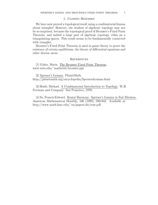 SPERNER’S LEMMA AND BROUWER’S FIXED POINT THEOREM                 7

                        5. Closing Remarks
   We have now proved a topological result using a combinatorial lemma
about triangles! However, the student of algebraic topology may not
be so surprised, because the topological proof of Brouwer’s Fixed Point
Theorem, and indeed a large part of algebraic topology, relies on a
triangulating spaces. This result seems to be fundamentally connected
with triangles.
   Brouwer’s Fixed Point Theorem is used in game theory to prove the
existence of certain equilibrium, the theory of diﬀerential equations and
other diverse areas.
                             References
 [1] Gidea, Maria. The Brouwer Fixed Point Theorem.
www.neiu.edu/˜mathclub/brouwer.ppt

  [2] Sperner’s Lemma. PlanetMath.
http://planetmath.org/encyclopedia/SpernersLemma.html

  [3] Henle, Michael. A Combinatorial Introduction to Topology. W.H.
Freeman and Company: San Francisco, 1979.

  [4] Su, Francis Edward. Rental Harmony: Sperner’s Lemma in Fair Division.
American Mathematical Monthly, 106 (1999), 930-942. Available at
http://www.math.hmc.edu/˜su/papers.dir/rent.pdf
 