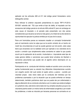 aplicado ver los artículos 406 al 411 del código penal Venezolano como
bibliografía central.
Para reforzar lo anterior expuesto presentemos la causa ¨RP11-P-2013-
001636¨ extraído del TSJ que emite el tipo de delito, el imputado con los
accesorios del código penal en el artículo 406 ordinal 01 pero sin embargo en
esta causa el imputado o el penado esta presentado con dos penas
considerando que tal pena se toma la más grave y la mitad de la otra dando la
oportunidad de ejecutar la justicia emitida por el juez de la causa.
Para unir homicidios penas es necesario resaltar un concepto fundamental
para el nacimiento como la culpa que es la acción omisión de un hecho sin
medir las circunstancias el cual se puede generar por tal acción, esta culpa
tiene que encararse con la realidad como por ejemplo si es voluntaria de la
acción u omisión que simplemente estas consiente en saber lo que pueda
ocurrir por la aplicación de la acción, involuntario e imprudente este tipo de
culpa genera delitos o sanciones que puede tener privativa de libertad o
sanciones pecuniarias que puede dar al agente activo desmejora en su
reputación o ética.
Participando en la conducta del individuo resalta el suicidio como una de las
partes fundamental para su estudio hay diferentes interpretaciones suicidio
con engaño acción del cual existe el sujeto activo y pasivo - suicidio por
voluntad propia esta viene dado por la conducta del individuo por los
problemas acarreados o por la situación que se pueda enfrentar en tiempo
determinado, también podríamos decir que se puede dar por enfermedad o
alguna alteración de su conducta voluntaria o por no saber que existe el peligro
en quitarte la vida, este tema viene dado de muy amplios estudios ya que si es
voluntaria podría existir un motivo tanto de enfermedad congénita o por evadir
los problemas, si este es inducido por terceras personas se convierte en un
 