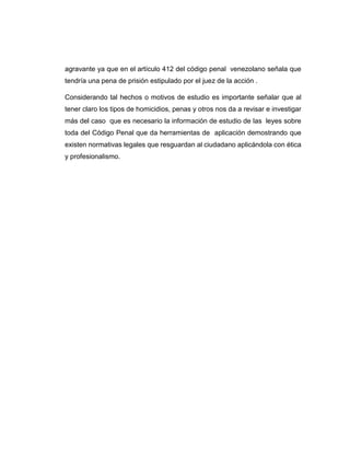 agravante ya que en el artículo 412 del código penal venezolano señala que
tendría una pena de prisión estipulado por el juez de la acción .
Considerando tal hechos o motivos de estudio es importante señalar que al
tener claro los tipos de homicidios, penas y otros nos da a revisar e investigar
más del caso que es necesario la información de estudio de las leyes sobre
toda del Código Penal que da herramientas de aplicación demostrando que
existen normativas legales que resguardan al ciudadano aplicándola con ética
y profesionalismo.
 
