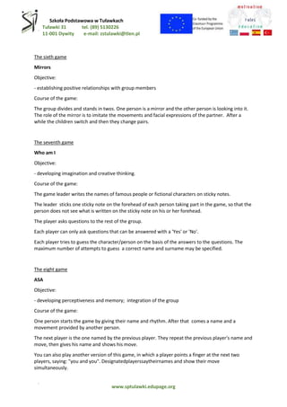 Szkoła Podstawowa w Tuławkach
Tuławki 31 tel. (89) 5130226
11-001 Dywity e-mail: zstulawki@tlen.pl
www.sptulawki.edupage.org
The sixth game
Mirrors
Objective:
- establishing positive relationships with group members
Course of the game:
The group divides and stands in twos. One person is a mirror and the other person is looking into it.
The role of the mirror is to imitate the movements and facial expressions of the partner. After a
while the children switch and then they change pairs.
The seventh game
Who am I
Objective:
- developing imagination and creative thinking.
Course of the game:
The game leader writes the names of famous people or fictional characters on sticky notes.
The leader sticks one sticky note on the forehead of each person taking part in the game, so that the
person does not see what is written on the sticky note on his or her forehead.
The player asks questions to the rest of the group.
Each player can only ask questions that can be answered with a 'Yes' or 'No'.
Each player tries to guess the character/person on the basis of the answers to the questions. The
maximum number of attempts to guess a correct name and surname may be specified.
The eight game
ASA
Objective:
- developing perceptiveness and memory; integration of the group
Course of the game:
One person starts the game by giving their name and rhythm. After that comes a name and a
movement provided by another person.
The next player is the one named by the previous player. They repeat the previous player's name and
move, then gives his name and shows his move.
You can also play another version of this game, in which a player points a finger at the next two
players, saying: "you and you". Designatedplayerssaytheirnames and show their move
simultaneously.
 