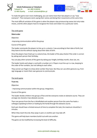 Szkoła Podstawowa w Tuławkach
Tuławki 31 tel. (89) 5130226
11-001 Dywity e-mail: zstulawki@tlen.pl
www.sptulawki.edupage.org
To make the game even more challenging, you can name more than two players or say "now
everyone". Then everyone starts saying their names and doing their movements at the same time.
The most difficult variation of this game is when the players stop pronouncing names but only make
moves, and the other players have to recognise the move and relate it to a particular name.
The ninth game
Silent order
Objective:
-improving communication within the group
Course of the game:
The leader commands the players to line up in a column / row according to their date of birth, but
they have to do this without saying aloud their date of birth.
Once the players have lined up in a column/row, the leader of the play checks if the order is correct
by asking each person their birthday.
You can play other variants of this game by taking your height, birthday month, shoe size, etc.
The leader hands each player a card with a number on it. Players must line up in a row, keeping to
the order of the numbers, but not talking to each other.
They cannot use fingers to show what number they have. But they can use other gestures e.g. from
sign language or invent their own gestures to communicate.
The tenth game
Trust me.
Objective:
- improving communication within the group; integration;
Course of the game:
The leader divides children into groups of five and lets everyone create an obstacle course. They can
arrange one shared or two obstacle courses.
Then one person from the five is blindfolded and another person from the same five leads a
colleague (speaking to them or leading by the hand) through the obstacle course.
Each pair should have a limited amount of time to complete this task, the maximum should be 3
minutes.
When they reach the end, they swap in pairs or another pair may take off.
This game will help team members build trust with one another.
The game can be modified by increasing the level of difficulty.
 