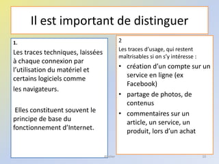 Il est important de distinguer
2
Les traces d’usage, qui restent
maîtrisables si on s’y intéresse :
• création d’un compte sur un
service en ligne (ex
Facebook)
• partage de photos, de
contenus
• commentaires sur un
article, un service, un
produit, lors d’un achat
10
1.
Les traces techniques, laissées
à chaque connexion par
l’utilisation du matériel et
certains logiciels comme
les navigateurs.
Elles constituent souvent le
principe de base du
fonctionnement d’Internet.
@telier
 
