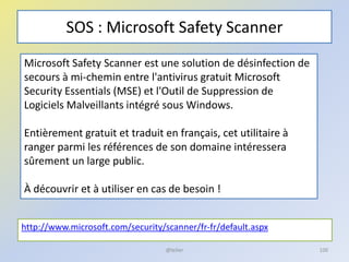 SOS : Microsoft Safety Scanner
http://www.microsoft.com/security/scanner/fr-fr/default.aspx
@telier
Microsoft Safety Scanner est une solution de désinfection de
secours à mi-chemin entre l'antivirus gratuit Microsoft
Security Essentials (MSE) et l'Outil de Suppression de
Logiciels Malveillants intégré sous Windows.
Entièrement gratuit et traduit en français, cet utilitaire à
ranger parmi les références de son domaine intéressera
sûrement un large public.
À découvrir et à utiliser en cas de besoin !
100
 