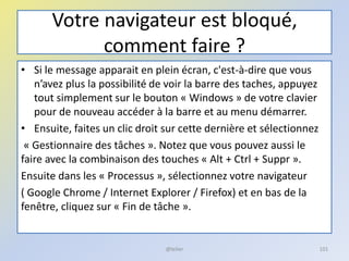 Votre navigateur est bloqué,
comment faire ?
• Si le message apparait en plein écran, c'est-à-dire que vous
n’avez plus la possibilité de voir la barre des taches, appuyez
tout simplement sur le bouton « Windows » de votre clavier
pour de nouveau accéder à la barre et au menu démarrer.
• Ensuite, faites un clic droit sur cette dernière et sélectionnez
« Gestionnaire des tâches ». Notez que vous pouvez aussi le
faire avec la combinaison des touches « Alt + Ctrl + Suppr ».
Ensuite dans les « Processus », sélectionnez votre navigateur
( Google Chrome / Internet Explorer / Firefox) et en bas de la
fenêtre, cliquez sur « Fin de tâche ».
@telier 101
 
