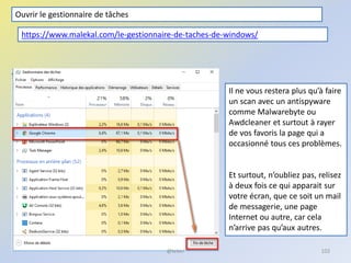 @telier 102
Il ne vous restera plus qu’à faire
un scan avec un antispyware
comme Malwarebyte ou
Awdcleaner et surtout à rayer
de vos favoris la page qui a
occasionné tous ces problèmes.
Et surtout, n’oubliez pas, relisez
à deux fois ce qui apparait sur
votre écran, que ce soit un mail
de messagerie, une page
Internet ou autre, car cela
n’arrive pas qu’aux autres.
Ouvrir le gestionnaire de tâches
https://www.malekal.com/le-gestionnaire-de-taches-de-windows/
 