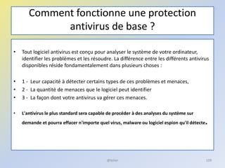 Comment fonctionne une protection
antivirus de base ?
• Tout logiciel antivirus est conçu pour analyser le système de votre ordinateur,
identifier les problèmes et les résoudre. La différence entre les différents antivirus
disponibles réside fondamentalement dans plusieurs choses :
• 1 - Leur capacité à détecter certains types de ces problèmes et menaces,
• 2 - La quantité de menaces que le logiciel peut identifier
• 3 - La façon dont votre antivirus va gérer ces menaces.
• L'antivirus le plus standard sera capable de procéder à des analyses du système sur
demande et pourra effacer n'importe quel virus, malware ou logiciel espion qu'il détecte.
@telier 109
 