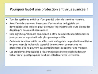 Pourquoi faut-il une protection antivirus avancée ?
• Tous les systèmes antivirus n'ont pas été créés de la même manière.
• Avec l'arrivée des virus, beaucoup d'entreprises de logiciels ont
développées des logiciels pour prémunir les systèmes de leurs clients des
dégâts qu'il pouvaient occasionner.
• Cela signifie qu'elles ont commencé à offrir de nouvelles fonctionnalités
pour procurer la protection la plus grande possible.
• Certaines fonctionnalités notables dans les logiciels de protection antivirus
les plus avancés incluent la capacité de mettre en quarantaine les
problèmes s’ils ne peuvent pas complètement supprimer une menace.
• Les problèmes impossibles à réparer peuvent être relocalisés dans un
fichier sûr et protégé qui ne peut pas interférer avec le système.
@telier 110
 