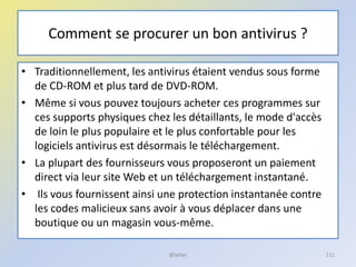 Comment se procurer un bon antivirus ?
• Traditionnellement, les antivirus étaient vendus sous forme
de CD-ROM et plus tard de DVD-ROM.
• Même si vous pouvez toujours acheter ces programmes sur
ces supports physiques chez les détaillants, le mode d'accès
de loin le plus populaire et le plus confortable pour les
logiciels antivirus est désormais le téléchargement.
• La plupart des fournisseurs vous proposeront un paiement
direct via leur site Web et un téléchargement instantané.
• Ils vous fournissent ainsi une protection instantanée contre
les codes malicieux sans avoir à vous déplacer dans une
boutique ou un magasin vous-même.
@telier 111
 