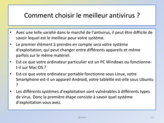 Comment choisir le meilleur antivirus ?
• Avec une telle variété dans le marché de l'antivirus, il peut être difficile de
savoir lequel est le meilleur pour votre système.
• Le premier élément à prendre en compte sera votre système
d'exploitation, qui peut changer entre différents appareils et même
parfois sur le même matériel.
• Est-ce que votre ordinateur particulier est un PC Windows ou fonctionne-
t-il sur Mac OS ?
• Est-ce que votre ordinateur portable fonctionne sous Linux, votre
Smartphone est-il un appareil Android, votre tablette est-elle sous Ubuntu
?
• Les différents systèmes d'exploitation sont vulnérables à différents types
de virus. Donc la première étape consiste à savoir quel système
d'exploitation vous avez.
@telier 112
 