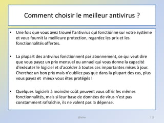 Comment choisir le meilleur antivirus ?
• Une fois que vous avez trouvé l'antivirus qui fonctionne sur votre système
et vous fournit la meilleure protection, regardez les prix et les
fonctionnalités offertes.
• La plupart des antivirus fonctionnent par abonnement, ce qui veut dire
que vous payez un prix mensuel ou annuel qui vous donne la capacité
d'exécuter le logiciel et d'accéder à toutes ces importantes mises à jour.
Cherchez un bon prix mais n'oubliez pas que dans la plupart des cas, plus
vous payez et mieux vous êtes protégés !
• Quelques logiciels à moindre coût peuvent vous offrir les mêmes
fonctionnalités, mais si leur base de données de virus n'est pas
constamment rafraîchie, ils ne valent pas la dépense.
@telier 113
 