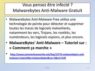 Vous pensez être infecté ?
Malwarebytes Anti-Malware Gratuit
• Malwarebytes Anti-Malware Free utilise une
technologie de pointe pour détecter et supprimer
toutes les traces de logiciels malveillants,
notamment les vers, Trojans, les rootkits, les
numéroteurs, les logiciels espions, et plus encore.
• MalwareBytes' Anti-Malware – Tutoriel sur :
« Comment ça marche »
• http://www.commentcamarche.net/faq/15773-malwarebytes-anti-
malware-tutoriel#q=malwarebytes&cur=3&url=%2F
@telier 121
 