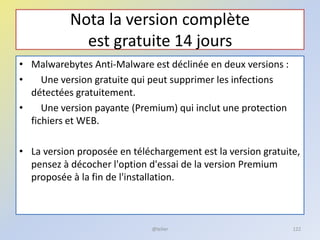 Nota la version complète
est gratuite 14 jours
• Malwarebytes Anti-Malware est déclinée en deux versions :
• Une version gratuite qui peut supprimer les infections
détectées gratuitement.
• Une version payante (Premium) qui inclut une protection
fichiers et WEB.
• La version proposée en téléchargement est la version gratuite,
pensez à décocher l'option d'essai de la version Premium
proposée à la fin de l'installation.
@telier 122
 