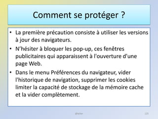 Comment se protéger ?
• La première précaution consiste à utiliser les versions
à jour des navigateurs.
• N’hésiter à bloquer les pop-up, ces fenêtres
publicitaires qui apparaissent à l'ouverture d'une
page Web.
• Dans le menu Préférences du navigateur, vider
l'historique de navigation, supprimer les cookies
limiter la capacité de stockage de la mémoire cache
et la vider complètement.
125@telier
 