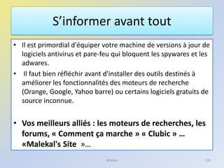 S’informer avant tout
• Il est primordial d'équiper votre machine de versions à jour de
logiciels antivirus et pare-feu qui bloquent les spywares et les
adwares.
• Il faut bien réfléchir avant d'installer des outils destinés à
améliorer les fonctionnalités des moteurs de recherche
(Orange, Google, Yahoo barre) ou certains logiciels gratuits de
source inconnue.
• Vos meilleurs alliés : les moteurs de recherches, les
forums, « Comment ça marche » « Clubic » …
«Malekal's Site »…
126@telier
 