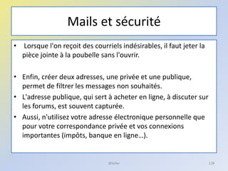 Mails et sécurité
• Lorsque l'on reçoit des courriels indésirables, il faut jeter la
pièce jointe à la poubelle sans l'ouvrir.
• Enfin, créer deux adresses, une privée et une publique,
permet de filtrer les messages non souhaités.
• L'adresse publique, qui sert à acheter en ligne, à discuter sur
les forums, est souvent capturée.
• Aussi, n'utilisez votre adresse électronique personnelle que
pour votre correspondance privée et vos connexions
importantes (impôts, banque en ligne…).
128@telier
 