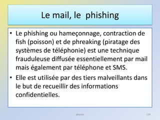 Le mail, le phishing
• Le phishing ou hameçonnage, contraction de
fish (poisson) et de phreaking (piratage des
systèmes de téléphonie) est une technique
frauduleuse diffusée essentiellement par mail
mais également par téléphone et SMS.
• Elle est utilisée par des tiers malveillants dans
le but de recueillir des informations
confidentielles.
129@telier
 
