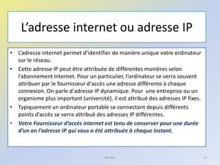 L’adresse internet ou adresse IP
• L’adresse internet permet d’identifier de manière unique votre ordinateur
sur le réseau.
• Cette adresse IP peut être attribuée de différentes manières selon
l’abonnement Internet. Pour un particulier, l’ordinateur se verra souvent
attribuer par le fournisseur d'accès une adresse différente à chaque
connexion. On parle d'adresse IP dynamique. Pour une entreprise ou un
organisme plus important (université), il est attribué des adresses IP fixes.
• Typiquement un ordinateur portable se connectant depuis différents
points d’accès se verra attribué des adresses IP différentes.
• Votre Fournisseur d’accès internet est tenu de conserver pour une durée
d’un an l’adresse IP qui vous a été attribuée à chaque instant.
13@telier
 