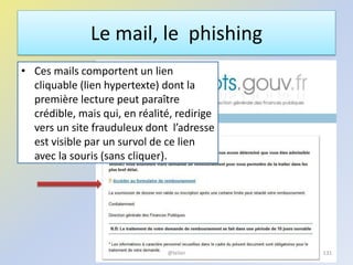 Le mail, le phishing
• Ces mails comportent un lien
cliquable (lien hypertexte) dont la
première lecture peut paraître
crédible, mais qui, en réalité, redirige
vers un site frauduleux dont l’adresse
est visible par un survol de ce lien
avec la souris (sans cliquer).
131@telier
 