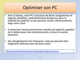 Optimiser son PC
• Avec le temps, votre PC s'encrasse de divers programmes et
logiciels obsolètes, potentiellement dangereux pour la
stabilité du système, et qui peuvent causer ralentissements,
bugs voire crash.
• Il existe bien heureusement bon nombre de logiciels capables
de le débarrasser des ralentissements, erreurs et autres
spywares.
• Des désagréments très fréquents, mais qui peuvent être
largement atténués avec les bons outils.
http://www.commentcamarche.net/faq/32613-optimiser-son-pc
@telier 135
 