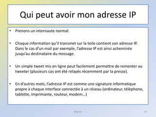 Qui peut avoir mon adresse IP
• Prenons un internaute normal.
• Chaque information qu’il transmet sur la toile contient son adresse IP.
Dans le cas d’un mail par exemple, l’adresse IP est ainsi acheminée
jusqu’au destinataire du message.
• Un simple tweet mis en ligne peut facilement permettre de remonter au
tweeter (plusieurs cas ont été relayés récemment par la presse).
• En d’autres mots, l’adresse IP est comme une signature informatique
propre à chaque interface connectée à un réseau (ordinateur, téléphone,
tablette, imprimante, routeur, modem…)
14@telier
 