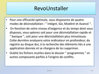 • Pour une efficacité optimale, vous disposerez de quatre
modes de désinstallation : " Intégré, Sûr, Modéré et Avancé ".
• En fonction de votre niveau d'exigence et du temps dont vous
disposez, vous opterez soit pour une désinstallation rapide et
" basique ", soit pour une désinstallation plus minutieuse.
Cette dernière analysera votre ordinateur en profondeur, du
registre au disque dur, à la recherche des éléments liés à une
application donnée et se chargera de les supprimer.
• Oublié les fichiers inutiles dans le dossier " programmes " et
autres composants parfois à l'origine de conflits.
RevoUnstaller
@telier 149
 