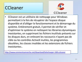 CCleaner
• CCleaner est un utilitaire de nettoyage pour Windows
permettant à la fois de récupérer de l'espace disque
disponible et d'alléger le fonctionnement et le démarrage du
système. Entièrement gratuit, il permet de vérifier et
d'optimiser le système en nettoyant les librairies dynamiques
inexistantes, en supprimant les fichiers inutilisés présents sur
les disques durs, en enlevant les raccourcis n'ayant pas de
cible ou les contrôles ActiveX inutiles, les programmes
obsolètes, les classes invalides et les extensions de fichiers
inexistantes..
http://www.commentcamarche.net/download/telecharger-168-ccleaner
@telier 163
 