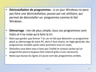 • Désinstallation de programmes : si un jour Windows ne peut
pas faire une désinstallation, passez par cet utilitaire, qui
permet de désinstaller un programme comme le fait
Windows.
• Démarrage : rien de plus simple, tous vos programmes sont
listés et il ne reste qu'à faire le tri.
• Mais que garder, que fermer ? Ici, on ne fait que décocher un programme
placé au démarrage de votre PC, donc il faut choisir, en règle générale, des
programmes installés après votre première mise en route.
• Décochez ceux dont vous n'avez pas l’utilité et surtout sachez qu'un
programme pourra toujours être relancé grâce à son raccourcie.
• Notez que toutes les lignes en jaune sont des programmes arrêtés.
@telier 176
 