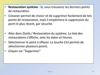 • Restauration système : là, vous trouverez les derniers points
de restauration.
• Ccleaner permet de choisir et de supprimer facilement de tels
points de restauration, mais il empêchera la suppression du
point le plus récent, par sécurité.
• Allez dans Outils / Restauration du système. La liste des
restaurations s'affiche, avec les dates et heures.
• Sélectionner le point à effacer. La touche Ctrl permet de
sélectionner plusieurs points.
• Cliquer sur "Supprimer"
@telier 178
 
