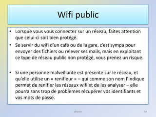 Wifi public
• Lorsque vous vous connectez sur un réseau, faites attention
que celui-ci soit bien protégé.
• Se servir du wifi d’un café ou de la gare, c’est sympa pour
envoyer des fichiers ou relever ses mails, mais en exploitant
ce type de réseau public non protégé, vous prenez un risque.
• Si une personne malveillante est présente sur le réseau, et
qu’elle utilise un « renifleur » – qui comme son nom l’indique
permet de renifler les réseaux wifi et de les analyser – elle
pourra sans trop de problèmes récupérer vos identifiants et
vos mots de passe.
18@telier
 