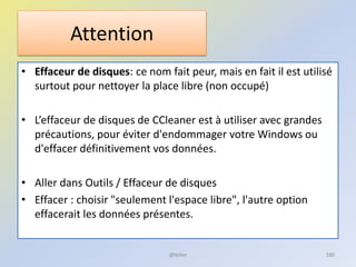 Attention
• Effaceur de disques: ce nom fait peur, mais en fait il est utilisé
surtout pour nettoyer la place libre (non occupé)
• L’effaceur de disques de CCleaner est à utiliser avec grandes
précautions, pour éviter d'endommager votre Windows ou
d'effacer définitivement vos données.
• Aller dans Outils / Effaceur de disques
• Effacer : choisir "seulement l'espace libre", l'autre option
effacerait les données présentes.
@telier 180
 