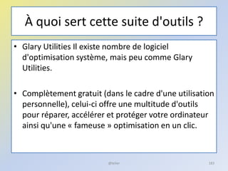 À quoi sert cette suite d'outils ?
• Glary Utilities Il existe nombre de logiciel
d'optimisation système, mais peu comme Glary
Utilities.
• Complètement gratuit (dans le cadre d'une utilisation
personnelle), celui-ci offre une multitude d'outils
pour réparer, accélérer et protéger votre ordinateur
ainsi qu'une « fameuse » optimisation en un clic.
@telier 183
 