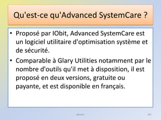 Qu'est-ce qu'Advanced SystemCare ?
• Proposé par IObit, Advanced SystemCare est
un logiciel utilitaire d'optimisation système et
de sécurité.
• Comparable à Glary Utilities notamment par le
nombre d'outils qu'il met à disposition, il est
proposé en deux versions, gratuite ou
payante, et est disponible en français.
@telier 185
 