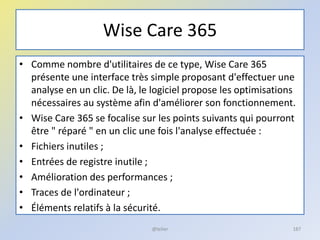 Wise Care 365
• Comme nombre d'utilitaires de ce type, Wise Care 365
présente une interface très simple proposant d'effectuer une
analyse en un clic. De là, le logiciel propose les optimisations
nécessaires au système afin d'améliorer son fonctionnement.
• Wise Care 365 se focalise sur les points suivants qui pourront
être " réparé " en un clic une fois l'analyse effectuée :
• Fichiers inutiles ;
• Entrées de registre inutile ;
• Amélioration des performances ;
• Traces de l'ordinateur ;
• Éléments relatifs à la sécurité.
@telier 187
 