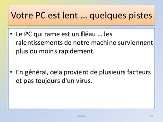 Votre PC est lent … quelques pistes
• Le PC qui rame est un fléau … les
ralentissements de notre machine surviennent
plus ou moins rapidement.
• En général, cela provient de plusieurs facteurs
et pas toujours d'un virus.
@telier 189
 