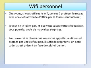 Wifi personnel
• Chez vous, si vous utilisez le wifi, pensez à protéger le réseau
avec une clef (attribuée d’office par le fournisseur Internet).
• Si vous ne le faites pas, et que vous laissez votre réseau libre,
vous pourriez avoir de mauvaises surprises.
• Pour savoir si le réseau que vous vous apprêtez à utiliser est
protégé par une clef ou non, il suffit de regarder si un petit
cadenas est présent en face de celui-ci ou non.
19@telier
 