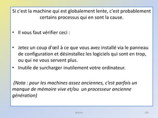 Si c'est la machine qui est globalement lente, c'est probablement
certains processus qui en sont la cause.
• Il vous faut vérifier ceci :
• Jetez un coup d'œil à ce que vous avez installé via le panneau
de configuration et désinstallez les logiciels qui sont en trop,
ou qui ne vous servent plus.
• Inutile de surcharger inutilement votre ordinateur.
(Nota : pour les machines assez anciennes, c’est parfois un
manque de mémoire vive et/ou un processeur ancienne
génération)
@telier 190
 