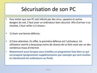 Sécurisation de son PC
• Pour éviter que son PC soit infecté par des virus, spyware et autres
dangers du net, il faut avoir un ordinateur bien sécurisé. Afin d'arriver à ce
résultat, il faut veiller à 2 choses :
• 1) Avoir une bonne défense.
• 2) Faire attention. En effet, la première défense est l'utilisateur. Un
utilisateur avertit a beaucoup moins de chance de se faire avoir par un des
nombreux maux d'internet.
• Notamment aussi lorsque vous installez un programme lisez bien ce qui
est proposé (programmes supplémentaires par exemple qui sont inutiles
et ralentissent les ordinateurs au final).
@telier 2
 