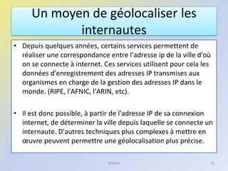 Un moyen de géolocaliser les
internautes
• Depuis quelques années, certains services permettent de
réaliser une correspondance entre l'adresse ip de la ville d'où
on se connecte à internet. Ces services utilisent pour cela les
données d'enregistrement des adresses IP transmises aux
organismes en charge de la gestion des adresses IP dans le
monde. (RIPE, l'AFNIC, l'ARIN, etc).
• Il est donc possible, à partir de l'adresse IP de sa connexion
internet, de déterminer la ville depuis laquelle se connecte un
internaute. D'autres techniques plus complexes à mettre en
œuvre peuvent permettre une géolocalisation plus précise.
20@telier
 