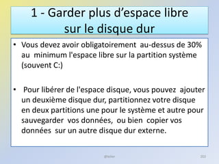 1 - Garder plus d’espace libre
sur le disque dur
• Vous devez avoir obligatoirement au-dessus de 30%
au minimum l'espace libre sur la partition système
(souvent C:)
• Pour libérer de l'espace disque, vous pouvez ajouter
un deuxième disque dur, partitionnez votre disque
en deux partitions une pour le système et autre pour
sauvegarder vos données, ou bien copier vos
données sur un autre disque dur externe.
@telier 202
 